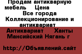 Продам антикварную мебель  › Цена ­ 200 000 - Все города Коллекционирование и антиквариат » Антиквариат   . Ханты-Мансийский,Нягань г.